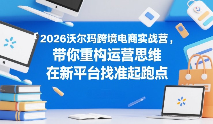 2026沃尔玛跨境电商实战营，带你重构运营思维，在新平台找准起跑点-如意资源库