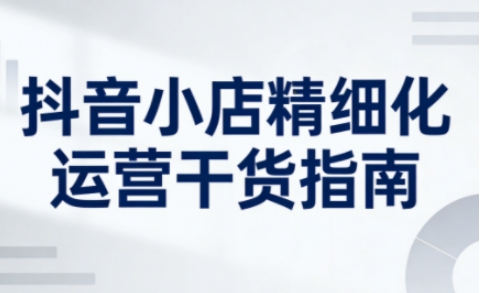 抖音小店精细化运营干货指南新版，助力商家系统提升店铺运营能力（更新26年6月）-如意资源库