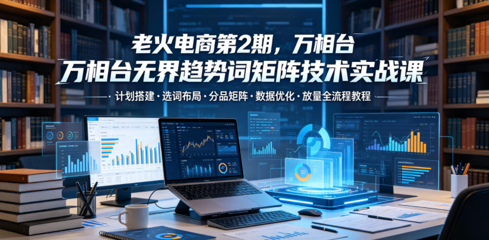 老火电商第2期，万相台无界趋势词矩阵技术实战课，计划搭建・选词布局・分品矩阵・数据优化・放量全流程教程-如意资源库