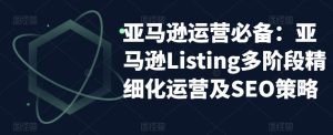 亚马逊运营必备:亚马逊Listing多阶段精细化运营及SEO策略-如意资源库