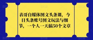 表哥自媒体图文头条课，今日头条账号图文玩法与细节，一个人一天搞50个文章-如意资源库