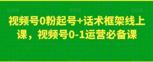 视频号0粉起号+话术框架线上课，视频号0-1运营必备课-如意资源库
