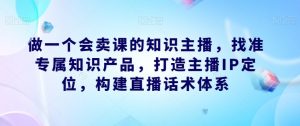 做一个会卖课的知识主播,找准专属知识产品,打造主播IP定位,构建直播话术体系-如意资源库