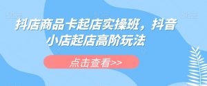 抖店商品卡起店实操班，抖音小店起店高阶玩法-如意资源库