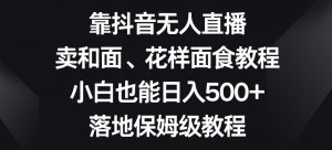 靠抖音无人直播，卖和面、花样面试教程，小白也能日入500+，落地保姆级教程【揭秘】-如意资源库