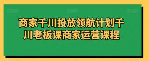商家千川投放领航计划千川老板课商家运营课程-如意资源库