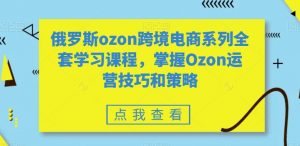 俄罗斯ozon跨境电商系列全套学习课程,掌握Ozon运营技巧和策略-如意资源库
