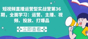 短视频直播运营型实战营第36期，全面学习：运营、主播、视频、投放、打爆品-如意资源库