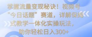 掌握流量变现秘诀！视频号“今日话题”赛道，详解保姆式教学一体化实操玩法，助你轻松日入300+【揭秘】-如意资源库