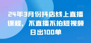 24年3月份抖店线上直播课程，不直播不拍短视频日出100单-如意资源库