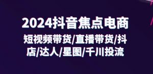 2024抖音焦点电商:短视频带货/直播带货/抖店/达人/星图/千川投流/32节课-如意资源库