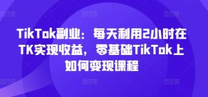 TikTok副业：每天利用2小时在TK实现收益，零基础TikTok上如何变现课程-如意资源库