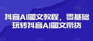 抖音AI图文教程,零基础玩转抖音AI图文带货-如意资源库