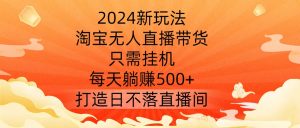 2024新玩法，淘宝无人直播带货，只需挂机，每天躺赚500+ 打造日不落直播间【揭秘】-如意资源库