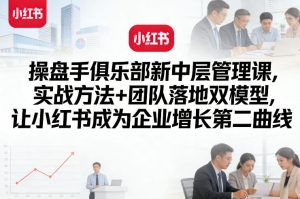 操盘手俱乐部新中层管理课，实战方法+团队落地双模型，让小红书成为企业增长第二曲线-如意资源库
